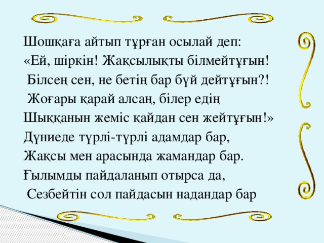 Шошқаға айтып тұрған осылай деп: «Ей, шіркін! Жақсылықты білмейтұғын!  Білсең сен, не бетің бар бүй дейтұғын?!  Жоғары қарай алсаң, білер едің Шыққанын жеміс қайдан сен жейтұғын!» Дүниеде түрлі-түрлі адамдар бар, Жақсы мен арасында жамандар бар. Ғылымды пайдаланып отырса да,  Сезбейтін сол пайдасын надандар бар