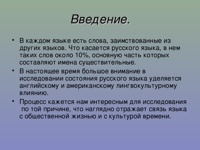 Введение. В каждом языке есть слова, заимствованные из других языков. Что касается русского языка, в нем таких слов около 10% , основную часть которых составляют имена существительные. В настоящее время большое внимание в исследовании состояния русского языка уделяется английскому и американскому лингвокультурному влиянию. Процесс кажется нам интересным для исследования по той причине, что наглядно отражает связь языка с общественной жизнью и с культурой времени.