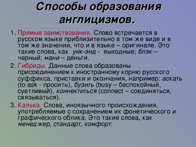 Способы образования англицизмов.  1.  Прямые заимствования. Слово встречается в русском языке приблизительно в том же виде и в том же значении, что и в языке – оригинале. Это такие слова, как уик-энд - выходные; блэк – черный; мани – деньги. 2.  Гибриды. Данные слова образованы присоединением к иностранному корню русского суффикса, приставки и окончания, например: аскать ( to ask - просить), бузить ( busy – беспокойный, суетливый), коннектиться ( connect – соединяться, связываться). 3.  Калька. Слова, иноязычного происхождения, употребляемые с сохранением их фонетического и графического облика. Это такие слова, как менеджер, стандарт, комфорт. 11