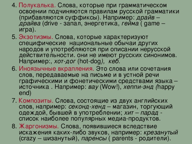 4. Полукалька. Слова, которые при грамматическом освоении подчиняются правилам русской грамматики (прибавляются суффиксы). Например: драйв – драйва ( drive - запал, энергетика, гейма ( game – игра). 5. Экзотизмы. Слова, которые характеризуют специфические национальные обычаи других народов и употребляются при описании нерусской действительности. они не имеют русских синонимов. Например:, хот-дог ( hot - dog ), кеб. 6. Иноязычные вкрапления. Это слова или сочетания слов, передаваемые на письме и в устной речи графическими и фонетическими средствами языка – источника . Например: вау ( Wow !), хеппи-энд ( happy end) 7. Композиты. Слова, состоящие из двух английских слов, например: секонд-хенд – магазин, торгующий одеждой, бывшей в употреблении; хит – парад - список наиболее популярных медиа-продуктов. 8. Жаргонизмы. Слова, появившиеся вследствие искажения каких-либо звуков, например: крезанутый ( crazy – шизанутый), паренсы ( parents - родители ) . 11