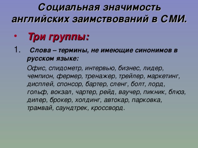 Социальная значимость английских заимствований в СМИ. Три группы:  Слова – термины, не имеющие синонимов в русском языке:  Офис, спидометр, интервью, бизнес, лидер, чемпион, фермер, тренажер, трейлер, маркетинг, дисплей, спонсор, бартер, сленг, болт, лорд, гольф, вокзал, чартер, рейд, ваучер, пикник, блюз, дилер, брокер, холдинг, автокар, парковка, трамвай, саундтрек, кроссворд. 11