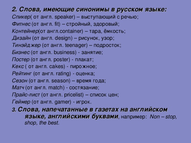 2. Слова, имеющие синонимы в русском языке:  Спикер ( от англ. speaker) – выступающий с речью; Фитнес  ( от англ. fit ) – стройный, здоровый; Контейнер (от англ. container) – тара, ёмкость; Дизайн (от англ. design ) – рисунок, узор; Тинэйджер (от англ. teenager ) – подросток; Бизнес  (от англ. business) - занятие; Постер (от англ. poster) - плакат; Кекс ( от англ. cakes) - пирожное; Рейтинг (от англ. rating) - оценка; Сезон (от англ. season ) – время года; Матч (от англ. match) - состязание; Прайс-лист (от англ. pricelist) – список цен; Геймер (от англ. gamer) - игрок. 3.  Слова, напечатанные в газетах на английском языке, английскими буквами , например: Non – stop , shop , the best . 11