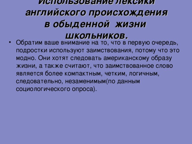 Использование лексики английского происхождения  в обыденной жизни школьников. Обратим ваше внимание на то, что в первую очередь, подростки используют заимствования, потому что это модно. Они хотят следовать американскому образу жизни, а также считают, что заимствованное слово является более компактным, четким, логичным, следовательно, незаменимым(по данным социологического опроса).  11