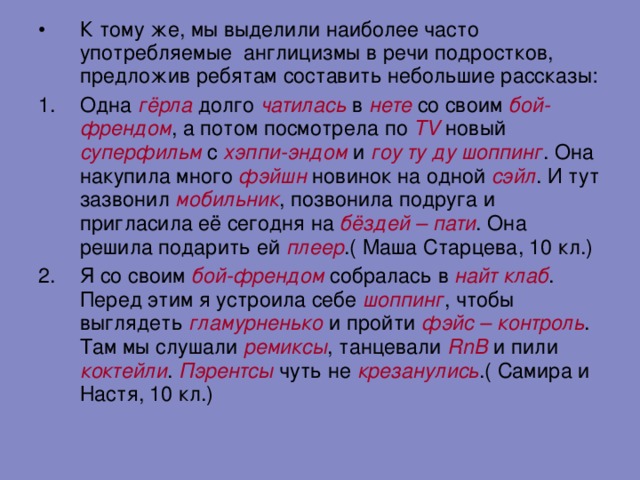 К тому же, мы выделили наиболее часто употребляемые англицизмы в речи подростков, предложив ребятам составить небольшие рассказы: Одна гёрла долго чатилась в нете со своим бой-френдом , а потом посмотрела по TV  новый суперфильм с хэппи-эндом и гоу ту ду шоппинг . Она накупила много фэйшн новинок на одной сэйл . И тут зазвонил мобильник , позвонила подруга и пригласила её сегодня на бёздей – пати . Она решила подарить ей плеер .( Маша Старцева, 10 кл.) Я со своим бой-френдом собралась в найт клаб . Перед этим я устроила себе шоппинг , чтобы выглядеть гламурненько и пройти фэйс – контроль . Там мы слушали ремиксы , танцевали RnB и пили коктейли . Пэрентсы чуть не крезанулись .( Самира и Настя, 10 кл.)