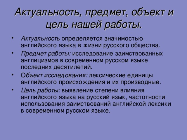 Актуальность, предмет, объект и цель нашей работы. Актуальность определяется значимостью английского языка в жизни русского общества. Предмет работы: исследование заимствованных англицизмов в современном русском языке последних десятилетий. О бъект исследования: лексические единицы английского происхождения и их производные. Цель работы: выявление степени влияния английского языка на русский язык, частотности использования заимствований английской лексики в современном русском языке.