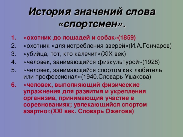 История значений слова «спортсмен». « охотник до лошадей и собак »(1859) «охотник «для истребления зверей»(И.А.Гончаров ) «убийца, тот, кто калечит»( XIX век ) «человек, занимающийся физкультурой»(1928) «человек, занимающийся спортом как любитель или профессионал»(1940.Словарь Ушакова ) «человек, выполняющий физические упражнения для развития и укрепления организма, принимающий участие в соревнованиях; увлекающийся спортом азартно»( XXI век. Словарь Ожегова )  11