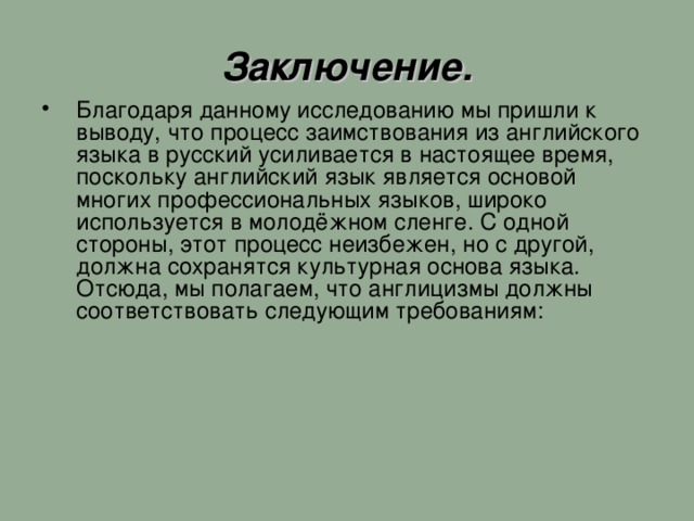 Заключение. Благодаря данному исследованию мы пришли к выводу, что процесс заимствования из английского языка в русский усиливается в настоящее время, поскольку английский язык является основой многих профессиональных языков, широко используется в молодёжном сленге. С одной стороны, этот процесс неизбежен, но с другой, должна сохранятся культурная основа языка. Отсюда, мы полагаем, что англицизмы должны соответствовать следующим требованиям: 11