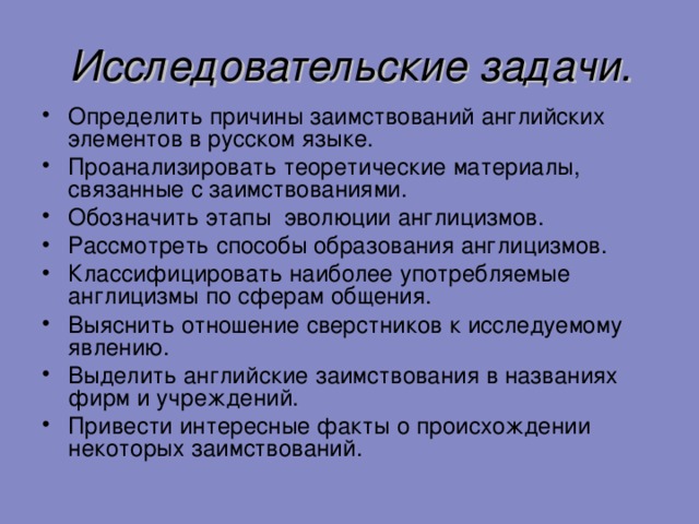 Исследовательские задачи. Определить причины заимствований английских элементов в русском языке. Проанализировать теоретические материалы, связанные с заимствованиями. Обозначить этапы эволюции англицизмов. Рассмотреть способы образования англицизмов. Классифицировать наиболее употребляемые англицизмы по сферам общения. Выяснить отношение сверстников к исследуемому явлению. Выделить английские заимствования в названиях фирм и учреждений. Привести интересные факты о происхождении некоторых заимствований.