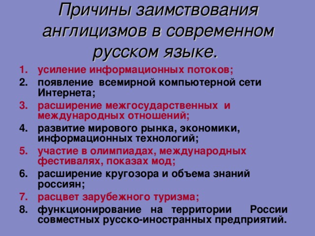 Причины заимствования англицизмов в современном русском языке.  усиление информационных потоков; появление всемирной компьютерной сети Интернета; расширение межгосударственных и международных отношений; развитие мирового рынка, экономики, информационных технологий; участие в олимпиадах, международных фестивалях, показах мод; расширение кругозора и объема знаний россиян; расцвет зарубежного туризма; функционирование на территории России совместных русско-иностранных предприятий.