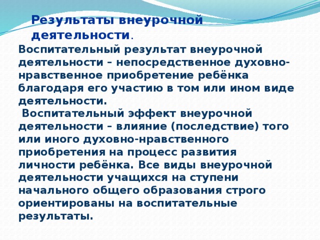 Результаты внеурочной деятельности . Воспитательный результат внеурочной деятельности – непосредственное духовно-нравственное приобретение ребёнка благодаря его участию в том или ином виде деятельности.  Воспитательный эффект внеурочной деятельности – влияние (последствие) того или иного духовно-нравственного приобретения на процесс развития личности ребёнка. Все виды внеурочной деятельности учащихся на ступени начального общего образования строго ориентированы на воспитательные результаты.