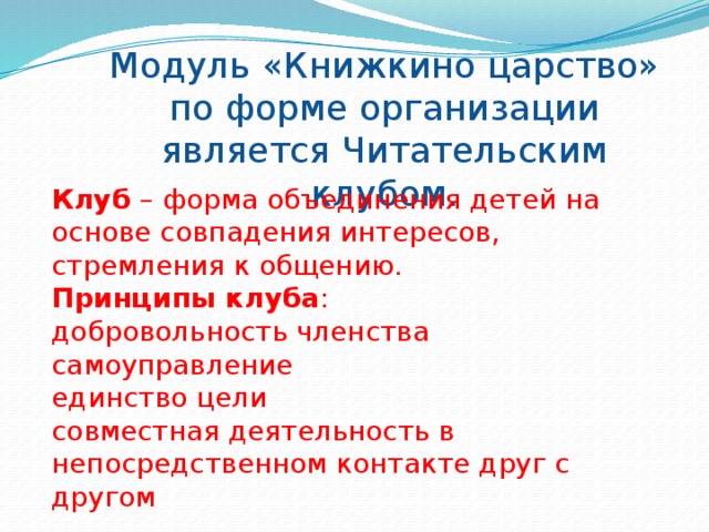 Модуль «Книжкино царство» по форме организации является Читательским клубом. Клуб – форма объединения детей на основе совпадения интересов, стремления к общению. Принципы клуба : добровольность членства самоуправление единство цели совместная деятельность в непосредственном контакте друг с другом