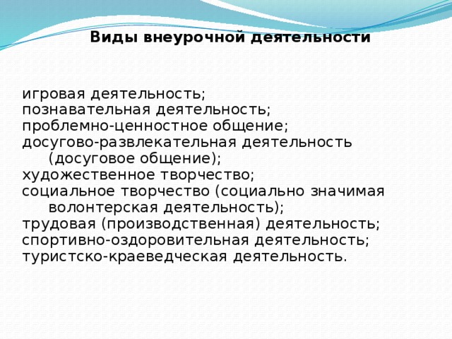 Виды внеурочной деятельности  игровая деятельность; познавательная деятельность; проблемно-ценностное общение; досугово-развлекательная деятельность (досуговое общение); художественное творчество; социальное творчество (социально значимая волонтерская деятельность); трудовая (производственная) деятельность; спортивно-оздоровительная деятельность; туристско-краеведческая деятельность.