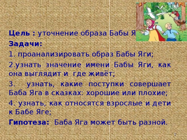 Цель : уточнение образа Бабы Яги. Задачи: 1. проанализировать образ Бабы Яги; 2.узнать значение имени Бабы Яги, как она выглядит и где живёт; 3. узнать, какие поступки совершает Баба Яга в сказках: хорошие или плохие; 4. узнать, как относятся взрослые и дети к Бабе Яге; Гипотеза: Баба Яга может быть разной.