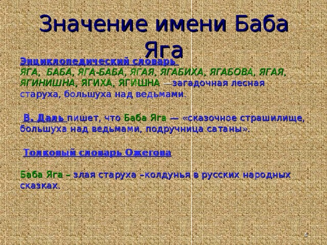 Значение имени Баба Яга Энциклопедический словарь ЯГА, БАБА, ЯГА-БАБА, ЯГАЯ, ЯГАБИХА, ЯГАБОВА, ЯГАЯ, ЯГИНИШНА, ЯГИХА, ЯГИШНА — загадочная лесная старуха, большуха над ведьмами.  В. Даль пишет, что Баба Я га — «сказочное страшилище, большуха над ведьмами, подручница сатаны».   Толковый словарь Ожегова  Баба Яга – злая старуха –колдунья в русских народных сказках.