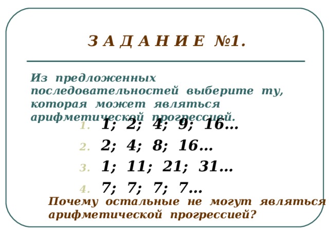 З А Д А Н И Е №1. Из предложенных последовательностей выберите ту, которая может являться арифметической прогрессией. 1; 2; 4; 9; 16… 2; 4; 8; 16… 1; 11; 21; 31… 7; 7; 7; 7… Почему остальные не могут являться арифметической прогрессией?