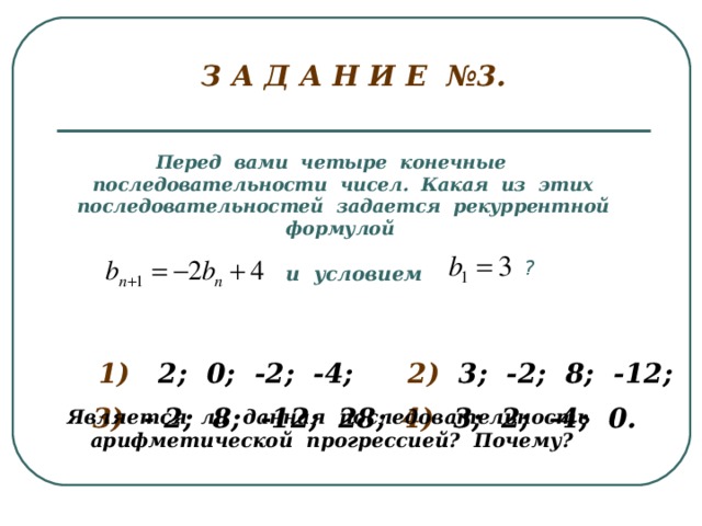 З А Д А Н И Е №3.   Перед вами четыре конечные последовательности чисел. Какая из этих последовательностей задается рекуррентной формулой ? и условием 1) 2; 0; -2; -4; 2) 3; -2; 8; -12; 3) - 2; 8; -12; 28; 4) 3; 2; -4; 0. Является ли данная последовательность арифметической прогрессией? Почему?