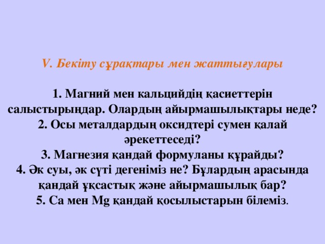     V. Бекіту сұрақтары мен жаттығулары   1. Магний мен кальцийдің қасиеттерін салыстырыңдар. Олардың айырмашылықтары неде?  2. Осы металдардың оксидтері сумен қалай әрекеттеседі?  3. Магнезия қандай формуланы құрайды?  4. Әк суы, әк сүті дегеніміз не? Бұлардың арасында қандай ұқсастық және айырмашылық бар?  5. Ca мен Mg қандай қосылыстарын білеміз .