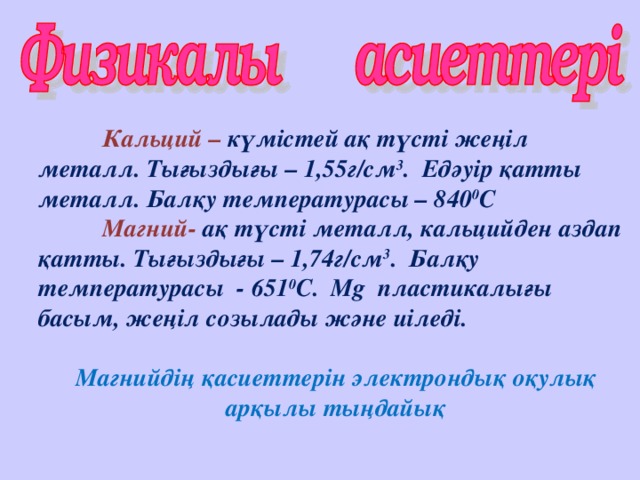 Кальций – күмістей ақ түсті жеңіл металл. Тығыздығы – 1,55г/см 3 . Едәуір қатты металл. Балқу температурасы – 840 0 С  Магний- ақ түсті металл, кальцийден аздап қатты. Тығыздығы – 1,74г/см 3 . Балқу температурасы - 651 0 С. Mg пластикалығы басым, жеңіл созылады және иіледі.   Магнийдің қасиеттерін электрондық оқулық арқылы тыңдайық