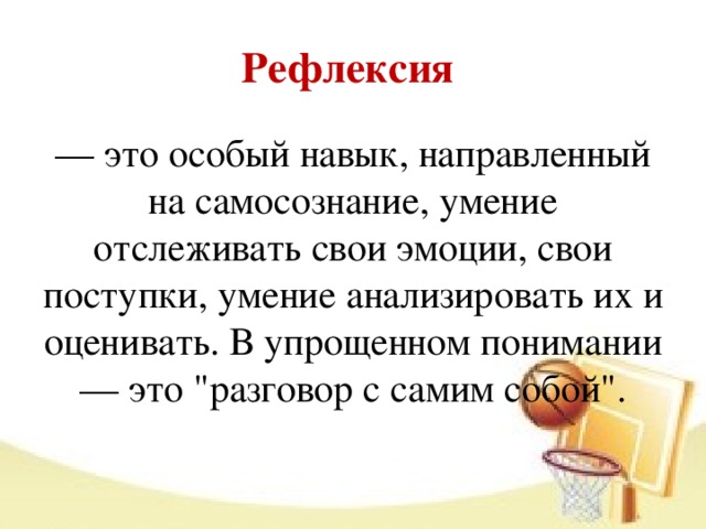 Рефлексия   — это особый навык, направленный на самосознание, умение отслеживать свои эмоции, свои поступки, умение анализировать их и оценивать. В упрощенном понимании — это 