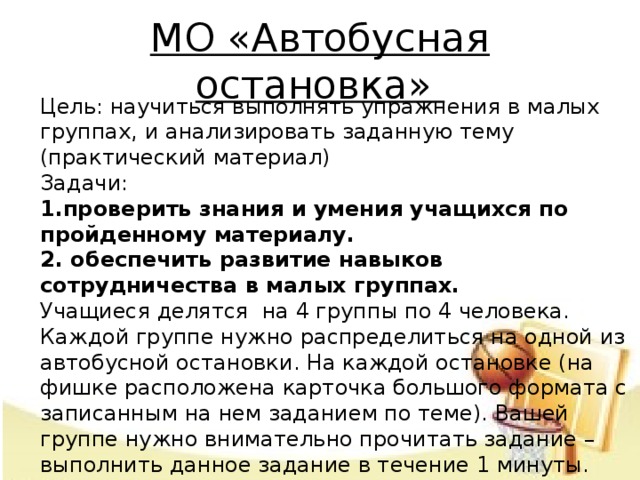 МО «Автобусная остановка»  Цель: научиться выполнять упражнения в малых группах, и анализировать заданную тему (практический материал)  Задачи:  1.проверить знания и умения учащихся по пройденному материалу.  2. обеспечить развитие навыков сотрудничества в малых группах.  Учащиеся делятся на 4 группы по 4 человека. Каждой группе нужно распределиться на одной из автобусной остановки. На каждой остановке (на фишке расположена карточка большого формата с записанным на нем заданием по теме). Вашей группе нужно внимательно прочитать задание – выполнить данное задание в течение 1 минуты. Затем по сигналу, группы переходят по часовой стрелке к следующей автобусной остановке.