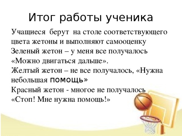 Итог работы ученика Учащиеся берут на столе соответствующего цвета жетоны и выполняют самооценку   Зеленый жетон – у меня все получалось «Можно двигаться дальше».  Желтый жетон – не все получалось, «Нужна небольшая помощь»  Красный жетон - многое не получалось «Стоп! Мне нужна помощь!»