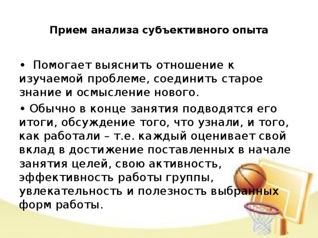 Прием анализа субъективного опыта   • Помогает выяснить отношение к изучаемой проблеме, соединить старое знание и осмысление нового. • Обычно в конце занятия подводятся его итоги, обсуждение того, что узнали, и того, как работали – т.е. каждый оценивает свой вклад в достижение поставленных в начале занятия целей, свою активность, эффективность работы группы, увлекательность и полезность выбранных форм работы.