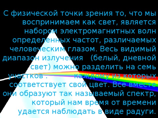 С физической точки зрения то, что мы воспринимаем как свет, является набором электромагнитных волн определенных частот, различаемых человеческим глазом. Весь видимый диапазон излучения (белый, дневной свет) можно разделить на семь участков . каждому из которых соответствует свой цвет. Все вместе они образуют так называемый спектр, который нам время от времени удается наблюдать в виде радуги.