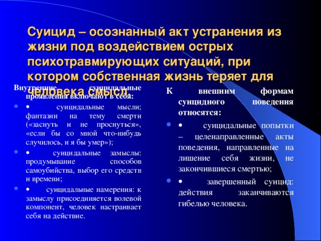 Суицид – осознанный акт устранения из жизни под воздействием острых психотравмирующих ситуаций, при котором собственная жизнь теряет для человека смысл.   Внутренние суицидальные проявления включают в себя:          суицидальные мысли; фантазии на тему смерти («заснуть и не проснуться»,  «если бы со мной что-нибудь случилось, и я бы умер»);          суицидальные замыслы: продумывание способов самоубийства, выбор его средств и времени;          суицидальные намерения: к замыслу присоединяется волевой компонент, человек настраивает себя на действие. К внешним формам суицидного поведения относятся: