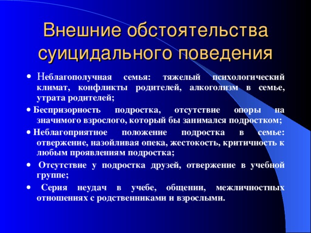     Н еблагополучная семья: тяжелый психологический климат, конфликты родителей, алкоголизм в семье, утрата родителей;    Б еспризорность подростка, отсутствие опоры на значимого взрослого, который бы занимался подростком;    Н еблагоприятное положение подростка в семье: отвержение, назойливая опека, жестокость, критичность к любым проявлениям подростка;     О тсутствие у подростка друзей, отвержение в учебной группе;   С ерия неудач в учебе, общении, межличностных отношениях с родственниками и взрослыми.