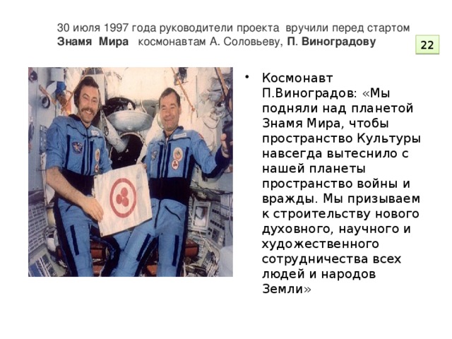 30 июля 1997 года руководители проекта вручили перед стартом  Знамя   Мира космонавтам А. Соловьеву,  П .  Виноградову    22
