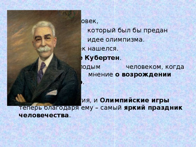 Нужен был человек,  который был бы предан  идее олимпизма.       И такой человек нашелся.      Его звали Пьер де Кубертен .      Он был совсем молодым      человеком, когда высказал     мнение о возрождении      Олимпийских игр .       Прошли столетия, и Олимпийские игры теперь благодаря ему – самый яркий праздник человечества .