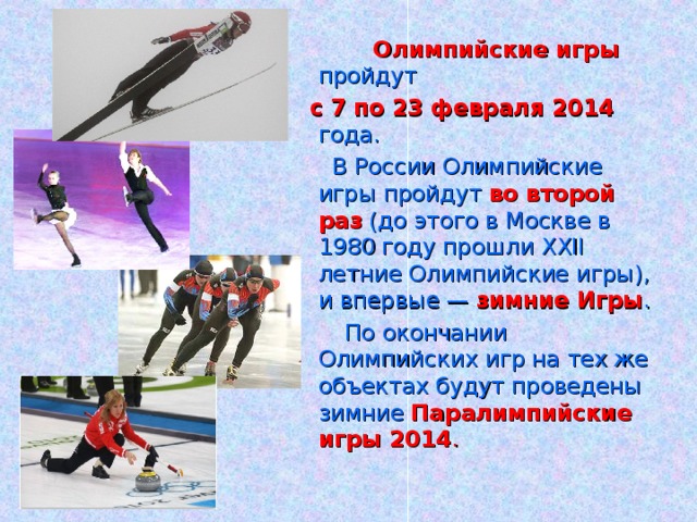 Олимпийские игры пройдут  с 7 по 23 февраля 2014 года.   В России Олимпийские игры пройдут во второй раз (до этого в Москве в 1980 году прошли XXII летние Олимпийские игры), и впервые — зимние Игры .  По окончании Олимпийских игр на тех же объектах будут проведены зимние Паралимпийские игры 2014 .