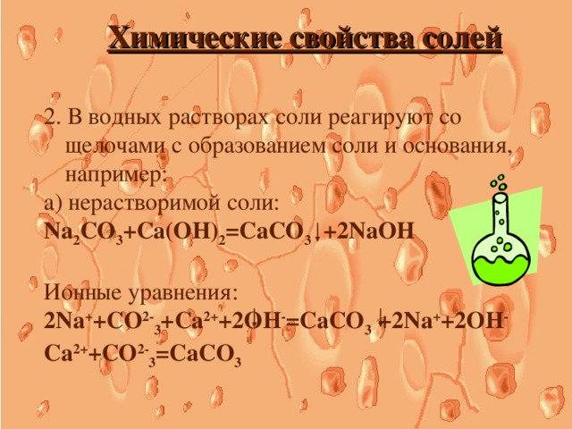 Химические свойства солей 2. В водных растворах соли реагируют со щелочами с образованием соли и основания, например: а) нерастворимой соли: Na 2 CO 3 +Ca(OH) 2 =CaCO 3 +2NaOH Ионные уравнения: 2Na + +CO 2- 3 +Ca 2+ +2OH - =CaCO 3 +2Na + +2OH - Ca 2+ +CO 2- 3 =CaCO 3