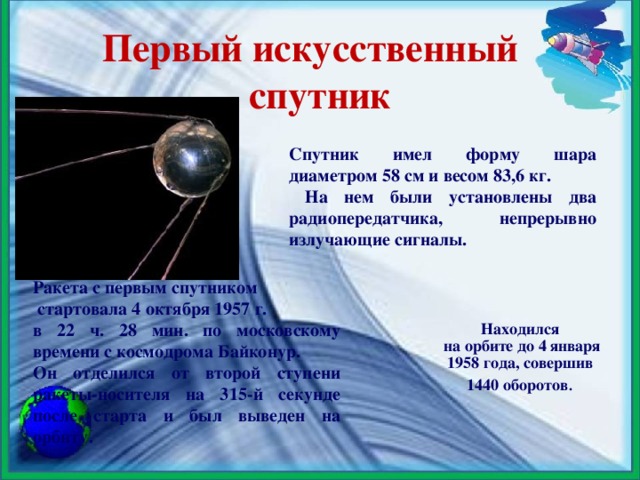 Первый искусственный спутник Спутник имел форму шара диаметром 58 см и весом 83,6 кг.  На нем были установлены два радиопередатчика, непрерывно излучающие сигналы. Ракета с первым спутником  стартовала 4 октября 1957 г. в 22 ч. 28 мин. по московскому времени с космодрома Байконур. Он отделился от второй ступени ракеты-носителя на 315-й секунде после старта и был выведен на орбиту.   Находился  на орбите до 4 января  1958 года, совершив 1440 оборотов .