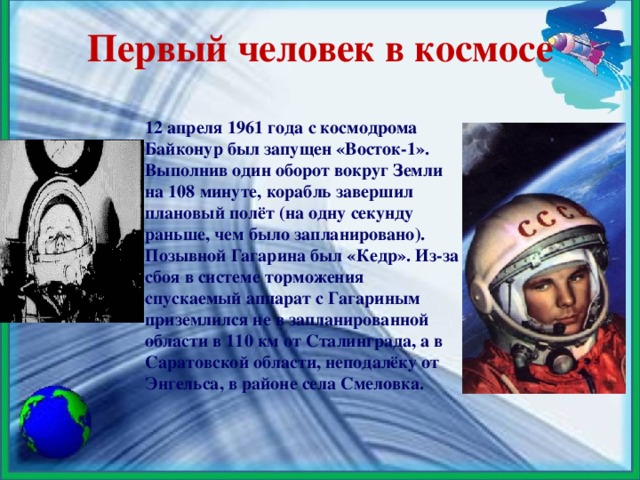 Первый человек в космосе 12 апреля 1961 года с космодрома Байконур был запущен «Восток-1». Выполнив один оборот вокруг Земли на 108 минуте, корабль завершил плановый полёт (на одну секунду раньше, чем было запланировано). Позывной Гагарина был «Кедр». Из-за сбоя в системе торможения спускаемый аппарат с Гагариным приземлился не в запланированной области в 110 км от Сталинграда, а в Саратовской области, неподалёку от Энгельса, в районе села Смеловка.