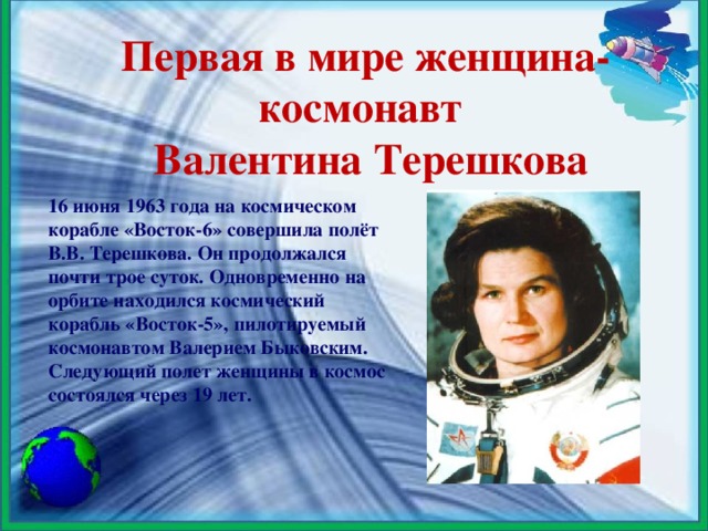 Первая в мире женщина-космонавт   Валентина Терешкова 16 июня 1963 года на космическом корабле «Восток-6» совершила полёт В.В. Терешкова. Он продолжался почти трое суток. Одновременно на орбите находился космический корабль «Восток-5», пилотируемый космонавтом Валерием Быковским. Следующий полет женщины в космос состоялся через 19 лет.