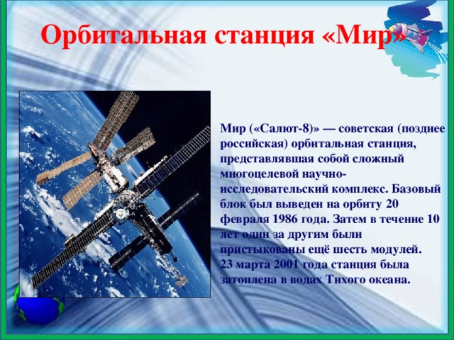 Орбитальная станция «Мир» Мир («Салют-8)» — советская (позднее российская) орбитальная станция, представлявшая собой сложный многоцелевой научно-исследовательский комплекс. Базовый блок был выведен на орбиту 20 февраля 1986 года. Затем в течение 10 лет один за другим были пристыкованы ещё шесть модулей. 23 марта 2001 года станция была затоплена в водах Тихого океана.