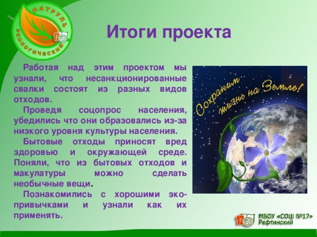 Итоги проекта  Работая над этим проектом мы узнали, что несанкционированные свалки состоят из разных видов отходов. Проведя соцопрос населения, убедились что они образовались из-за низкого уровня культуры населения. Бытовые отходы приносят вред здоровью и окружающей среде.  Поняли, что из бытовых отходов и макулатуры можно сделать необычные вещи . Познакомились с хорошими эко-привычками и узнали как их применять.