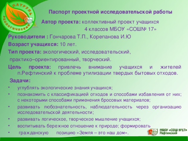 Паспорт проектной исследовательской работы  Автор проекта: коллективный проект учащихся  4 классов МБОУ «СОШ№ 17» Руководители : Гончарова Т.П., Корепанова И.Ю Возраст учащихся: 10 лет. Тип проекта: экологический, исследовательский,  практико–ориентированный, творческий. Цель проекта: привлечь внимание учащихся и жителей п.Рефтинский к проблеме утилизации твердых бытовых отходов.  Задачи: