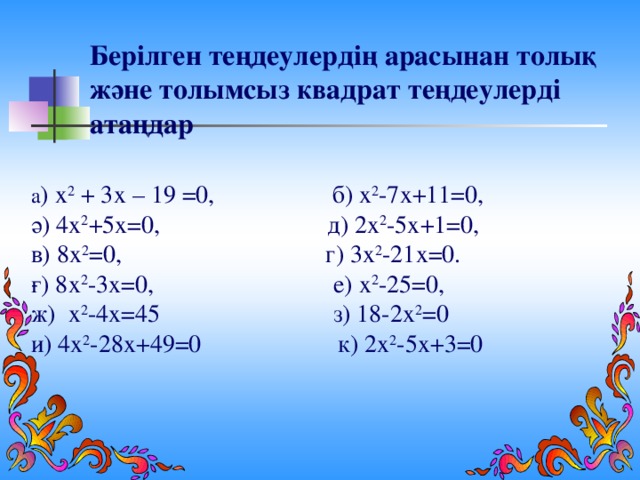 Берілген теңдеулердің арасынан толық және толымсыз квадрат теңдеулерді атаңдар а ) х 2 + 3х – 19 =0, б) х 2 -7х+11=0, ә) 4х 2 +5х=0, д) 2х 2 -5х+1=0, в) 8х 2 =0, г) 3х 2 -21х=0. ғ) 8х 2 -3х=0, е) х 2 -25=0, ж) х 2 -4х=45 з) 18-2х 2 =0 и) 4х 2 -28х+49=0 к) 2х 2 -5х+3=0
