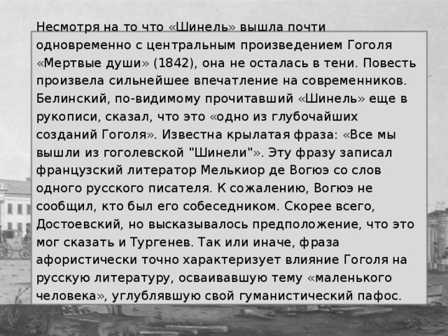 Несмотря на то что «Шинель» вышла почти одновременно с центральным произведением Гоголя «Мертвые души» (1842), она не осталась в тени. Повесть произвела сильнейшее впечатление на современников. Белинский, по-видимому прочитавший «Шинель» еще в рукописи, сказал, что это «одно из глубочайших созданий Гоголя».  Известна крылатая фраза: «Все мы вышли из гоголевской 