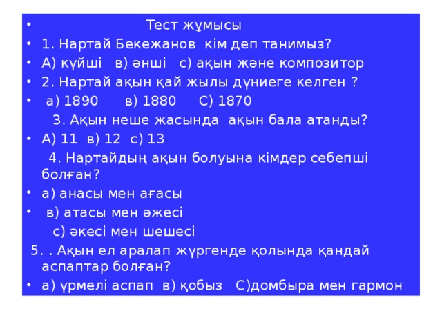 Тест жұмысы 1. Нартай Бекежанов кім деп танимыз? А) күйші в) әнші с) ақын және композитор 2. Нартай ақын қай жылы дүниеге келген ?  а) 1890 в) 1880 С) 1870  3. Ақын неше жасында ақын бала атанды? А) 11 в) 12 с) 13  4. Нартайдың ақын болуына кімдер себепші болған? а) анасы мен ағасы  в) атасы мен әжесі  с) әкесі мен шешесі  5. . Ақын ел аралап жүргенде қолында қандай аспаптар болған? а) үрмелі аспап в) қобыз С)домбыра мен гармон