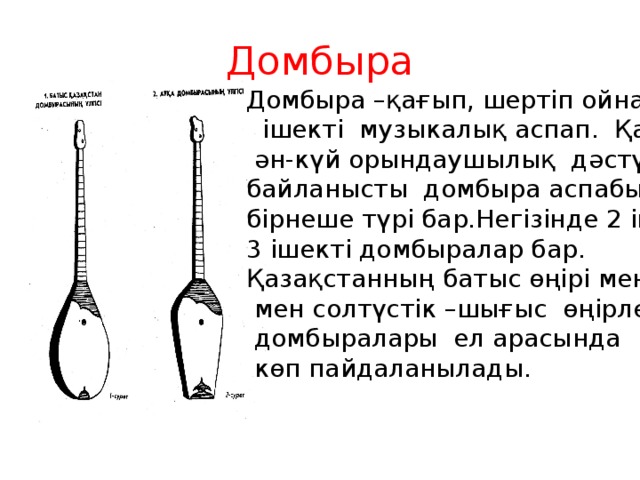 Домбыра  Домбыра –қағып, шертіп ойнайтын  ішекті музыкалық аспап. Қазақтың  ән-күй орындаушылық дәстүріне байланысты домбыра аспабының бірнеше түрі бар.Негізінде 2 ішекті, 3 ішекті домбыралар бар. Қазақстанның батыс өңірі мен Арқа  мен солтүстік –шығыс өңірлерінің  домбыралары ел арасында  көп пайдаланылады.