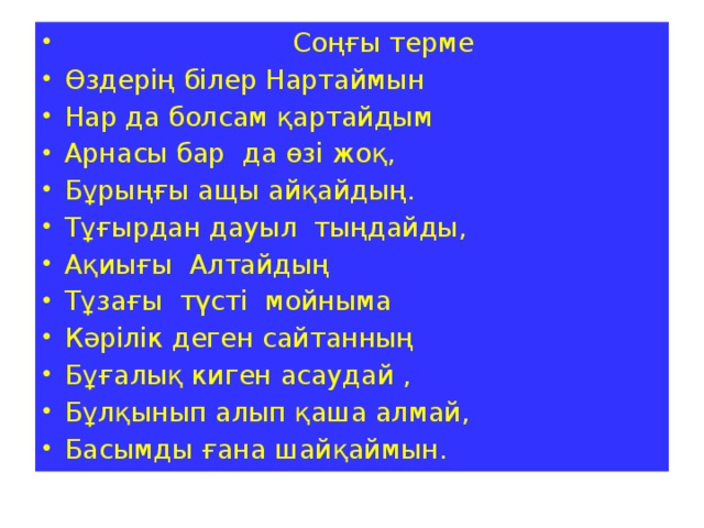 Соңғы терме Өздерің білер Нартаймын Нар да болсам қартайдым Арнасы бар да өзі жоқ, Бұрыңғы ащы айқайдың. Тұғырдан дауыл тыңдайды, Ақиығы Алтайдың Тұзағы түсті мойныма Кәрілік деген сайтанның Бұғалық киген асаудай , Бұлқынып алып қаша алмай, Басымды ғана шайқаймын.