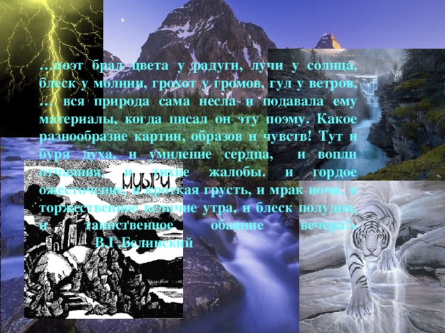 … поэт брал цвета у радуги, лучи у солнца, блеск у молнии, грохот у громов, гул у ветров, … вся природа сама несла и подавала ему материалы, когда писал он эту поэму. Какое разнообразие картин, образов и чувств! Тут и буря духа, и умиление сердца, и вопли отчаяния, и тихие жалобы. и гордое ожесточение, и кроткая грусть, и мрак ночи, и торжественное величие утра, и блеск полудня, и таинственное обаяние вечера!»  В.Г.Белинский