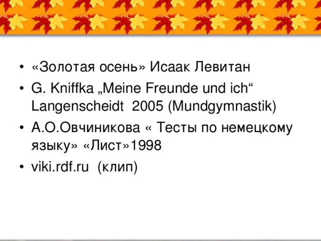 «Золотая осень» Исаак Левитан G. Kniffka „Meine Freunde und ich“ Langenscheidt 2005 (Mundgymnastik) А.О.Овчиникова « Тесты по немецкому языку» «Лист»1998 viki.rdf.ru (клип)