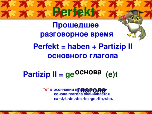 Perfekt Прошедшее разговорное время Perfekt  = haben + Partizip II  основного  глагола основа  глагола Partizip II =  ge    ( e ) t “ е ”  в окончании появляется, если  основа глагола оканчивается  на - d,-t,-dn , -dm,-tm,-gn,-ffn,-chn.