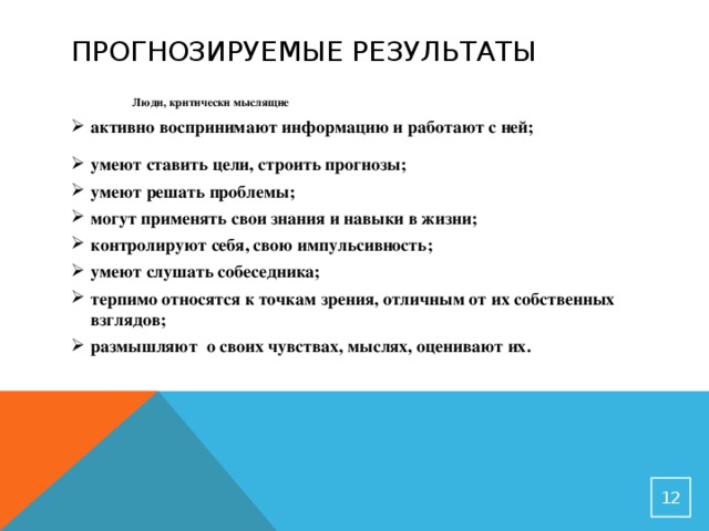 Прогнозируемые результаты  Люди, критически мыслящие активно воспринимают информацию и работают с ней; умеют ставить цели, строить прогнозы; умеют решать проблемы; могут применять свои знания и навыки в жизни; контролируют себя, свою импульсивность; умеют слушать собеседника; терпимо относятся к точкам зрения, отличным от их собственных взглядов; размышляют о своих чувствах, мыслях, оценивают их.    11 11