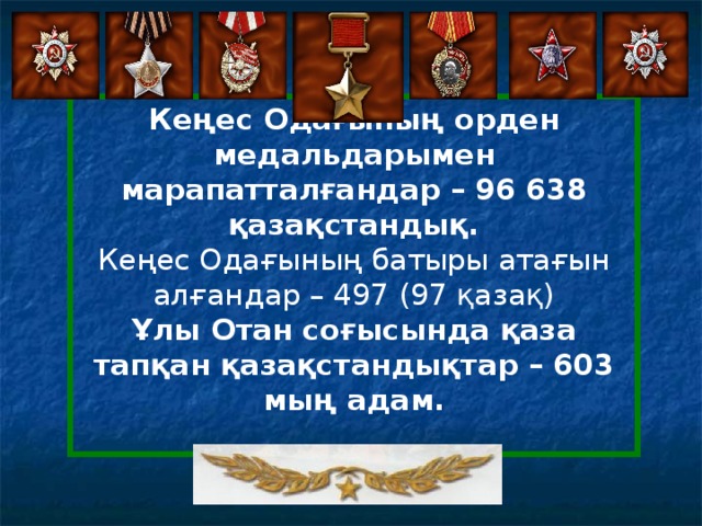 Кеңес Одағының орден медальдарымен марапатталғандар – 96 638 қазақстандық. Кеңес Одағының батыры атағын алғандар – 497 (97 қазақ) Ұлы Отан соғысында қаза тапқан қазақстандықтар – 603 мың адам.