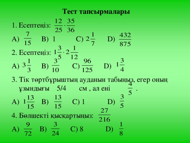 Тест тапсырмалары Есептеңіз: А) В) 1 С) D ) 2. Есептеңіз: А) В) С) D ) 3. Тік төртбұрыштың ауданын табыңыз, егер оның ұзындығы 5/4 см , ал ені . А) В) С) 1 D ) 4. Бөлшекті қысқартыңыз: А) В) С) 8 D )